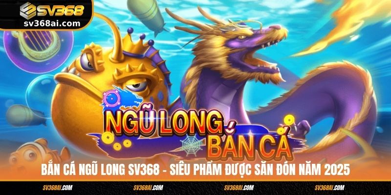 Bắn Cá Ngũ Long SV368 - Siêu Phẩm Được Săn Đón Năm 2025